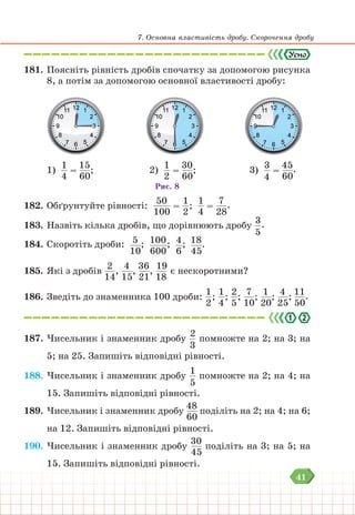 41
7. Основна властивість дробу. Скорочення дробу
181. Поясніть рівність дробів спочатку за допомогою рисунка
8, а потім за допомогою основної властивості дробу:
1)
1
4
=
15
60
; 2)
1
2
=
30
60
; 3)
3
4
=
45
60
.
Рис. 8
182. Обґрунтуйте рівності:
50
100
=
1
2
;
1
4
=
7
28
.
183. Назвіть кілька дробів, що дорівнюють дробу
3
5
.
184. Скоротіть дроби: 5
10
; 100
600
; 4
6
; 18
45
.
185. Які з дробів
2
14
,
4
15
,
36
21
,
19
18
є нескоротними?
186. Зведіть до знаменника 100 дроби:
1
2
;
1
4
;
2
5
;
7
10
;
1
20
;
4
25
;
11
50
.
187. Чисельник і знаменник дробу
2
3
помножте на 2; на 3; на
5; на 25. Запишіть відповідні рівності.
188. Чисельник і знаменник дробу
1
5
помножте на 2; на 4; на
15. Запишіть відповідні рівності.
189. Чисельник і знаменник дробу
48
60
поділіть на 2; на 4; на 6;
на 12. Запишіть відповідні рівності.
190. Чисельник і знаменник дробу
30
45
поділіть на 3; на 5; на
15. Запишіть відповідні рівності.
 
