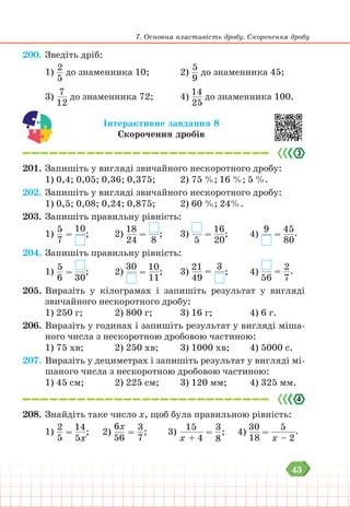 43
7. Основна властивість дробу. Скорочення дробу
200. Зведіть дріб:
1)
2
5
до знаменника 10;			 2)
5
9
до знаменника 45;
3)
7
12
до знаменника 72;			 4)
14
25
до знаменника 100.
Інтерактивне завдання 8
Скорочення дробів
201. Запишіть у вигляді звичайного нескоротного дробу:
1) 0,4; 0,05; 0,36; 0,375; 		 2) 75 %; 16 %; 5 %.
202. Запишіть у вигляді звичайного нескоротного дробу:
1) 0,5; 0,08; 0,24; 0,875;			 2) 60 %; 24%.
203. Запишіть правильну рівність:
1)
5
7
=
10
; 		 2)
18
24
=
8
; 			 3)
5
=
16
20
;		 4)
9
=
45
80
.
204. Запишіть правильну рівність:
1)
5
6
=
30
; 		 2)
30
=
10
11
; 			 3)
21
49
=
3
;		 4)
56
=
2
7
.
205. Виразіть у кілограмах і запишіть результат у вигляді
звичайного нескоротного дробу:
1) 250 г;		 2) 800 г;			 3) 16 г;				 4) 6 г.
206. Виразіть у годинах і запишіть результат у вигляді міша-
ного числа з нескоротною дробовою частиною:
1) 75 хв;		 2) 250 хв;			 3) 1000 хв;		 4) 5000 с.
207. Виразіть у дециметрах і запишіть результат у вигляді мі-
шаного числа з нескоротною дробовою частиною:
1) 45 см;		 2) 225 см;			 3) 120 мм;		 4) 325 мм.
208. Знайдіть таке число х, щоб була правильною рівність:
1)
2
5
=
14
5х
; 2)
6х
56
=
3
7
; 3)
15
х + 4
=
3
8
;		 4)
30
18
=
5
х – 2
.
 