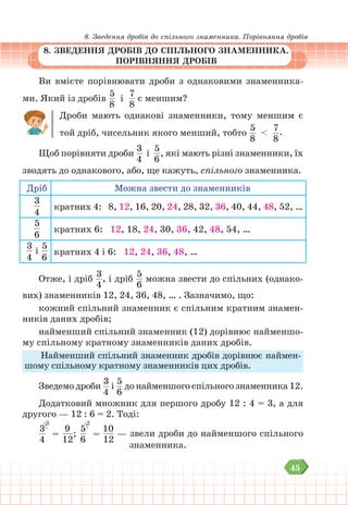 45
8. Зведення дробів до спільного знаменника. Порівняння дробів
8. ЗВЕДЕННЯ ДРОБІВ ДО СПІЛЬНОГО ЗНАМЕННИКА.
ПОРІВНЯННЯ ДРОБІВ
Ви вмієте порівнювати дроби з однаковими знаменника-
ми. Який із дробів
5
8
і
7
8
є меншим?
Дроби мають однакові знаменники, тому меншим є
той дріб, чисельник якого менший, тобто
5
8
<
7
8
.
Щоб порівняти дроби
3
4
і
5
6
, які мають різні знаменники, їх
зводять до однакового, або, ще кажуть, спільного знаменника.
Дріб Можна звести до знаменників
3
4
кратних 4: 8, 12, 16, 20, 24, 28, 32, 36, 40, 44, 48, 52, …
5
6
кратних 6: 12, 18, 24, 30, 36, 42, 48, 54, …
3
4
і
5
6
кратних 4 і 6: 12, 24, 36, 48, …
Отже, і дріб
3
4
, і дріб
5
6
можна звести до спільних (однако-
вих) знаменників 12, 24, 36, 48, … . Зазначимо, що:
кожний спільний знаменник є спільним кратним знамен-
ників даних дробів;
найменший спільний знаменник (12) дорівнює найменшо-
му спільному кратному знаменників даних дробів.
Найменший спільний знаменник дробів дорівнює наймен-
шому спільному кратному знаменників цих дробів.
Зведемо дроби
3
4
і
5
6
до найменшого спільного знаменника 12.
Додатковий множник для першого дробу 12 : 4 = 3, а для
другого — 12 : 6 = 2. Тоді:
3
4
3
=
9
12
;
5
6
2
=
10
12
— звели дроби до найменшого спільного
			 знаменника.
 