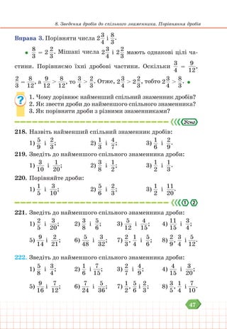 47
8. Зведення дробів до спільного знаменника. Порівняння дробів
Вправа 3. Порівняти числа 2
3
4
і
8
3
.
8
3
= 2
2
3
. Мішані числа 2
3
4
і 2
2
3
мають однакові цілі ча-
стини. Порівняємо їхні дробові частини. Оскільки
3
4
=
9
12
,
2
3
=
8
12
, а
9
12
>
8
12
, то
3
4
>
2
3
. Отже, 2
3
4
> 2
2
3
, тобто 2
3
4
>
8
3
.
1. Чому дорівнює найменший спільний знаменник дробів?
2. Як звести дроби до найменшого спільного знаменника?
3. Як порівняти дроби з різними знаменниками?
218. Назвіть найменший спільний знаменник дробів:
1)
5
9
і
2
3
; 				2)
1
3
і
4
7
; 			 3)
1
6
і
2
9
.
219. Зведіть до найменшого спільного знаменника дроби:
1)
3
10
і
1
20
; 				2)
3
8
і
1
2
; 			 3)
1
2
і
1
3
.
220. Порівняйте дроби:
1)
1
5
і
3
10
; 				2)
5
6
і
2
3
; 			 3)
1
2
і
11
20
.
221. Зведіть до найменшого спільного знаменника дроби:
1)
2
5
і
3
20
; 		 2)
3
8
і
5
6
; 			 3)
5
12
і
4
15
; 		 4)
11
15
і
3
4
;
5)
9
14
і
2
21
; 		 6)
5
48
і
3
32
; 		 7)
2
3
,
1
4
і
5
6
; 		 8)
2
9
,
3
4
і
5
12
.
222. Зведіть до найменшого спільного знаменника дроби:
1)
5
8
і
3
4
; 		 2)
1
6
і
7
15
; 			 3)
2
7
і
4
9
; 			4)
4
15
і
3
20
;
5)
9
16
і
7
12
; 		 6)
7
24
і
5
36
; 		 7)
1
2
,
5
6
і
2
3
; 		 8)
3
5
,
1
4
і
7
10
.
 