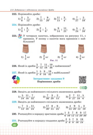 48
§ 2. Додавання і віднімання звичайних дробів
223. Порівняйте дроби:
1)
3
8
і
5
12
; 		 2)
7
15
і
9
20
; 		 3)
11
15
і
3
4
; 		 4)
7
27
і
5
18
.
224. Порівняйте дроби:
1)
2
3
і
3
5
; 		 2)
2
9
і
1
6
; 		 3)
9
14
і
11
21
; 		 4)
5
24
і
3
16
.
225. У чотирьох пакетах, зображених на рисунку 11, є
пряники. У якому з пакетів маса пряників є най-
більшою?
1)
1
2
кг 2)
2
3
кг 3)
3
4
кг 4)
5
6
кг
Рис. 11
226. Який із дробів
5
9
,
7
12
,
11
18
і
19
36
є найменшим?
227. Який із дробів
1
2
,
5
8
,
9
16
і
19
32
є найбільшим?
Інтерактивне завдання 9
Порівняння дробів
228. Зведіть до найменшого спільного знаменника дроби:
1)
5
24
,
11
16
і
7
32
; 			2)
7
36
,
3
20
і
2
15
; 		 3)
2
9
,
7
27
,
11
18
і
5
6
.
229. Зведіть до найменшого спільного знаменника дроби:
1)
7
12
,
5
18
і
11
24
; 			2)
17
30
,
8
15
і
6
25
; 		 3)
4
15
,
9
20
,
5
12
і
3
10
.
230. Розташуйте в порядку зростання дроби
1
6
,
3
10
,
7
12
,
8
15
,
9
20
,
17
30
.
231. Розташуйте в порядку спадання дроби
2
3
,
5
6
,
7
8
,
9
16
,
19
24
.
 