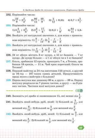 49
8. Зведення дробів до спільного знаменника. Порівняння дробів
232. Порівняйте числа:
1)
23
9
і 2
2
3
; 		 2)
86
15
і
49
9
; 			 3)
5
12
і 0,35;		 4) 3,7 і 3
5
7
.
233. Порівняйте числа:
1) 3
5
12
і 3
3
8
; 2) 2
3
4
і
17
6
;			 3) 0,3 і
7
9
;		 4)
64
11
і 5,8.
234. Знайдіть усі натуральні значення х, для яких є правиль-
ною нерівність: 1)
3
7
> х
14
; 2)
1
8
< х
24
<
1
3
.
235. Знайдіть усі натуральні значення х, для яких є правиль-
ною нерівність: 1) х
12
<
1
3
; 2)
2
3
< х
12
<
5
6
.
236. 34 кг яблук містять 3 кг цукру, а 51 кг бананів — 7 кг
цукру. Де цукру більше — в 1 кг яблук чи в 1 кг бананів?
237. Ольга, зробивши 12 кроків, проходить 7 м, а Тетяна, зро-
бивши 18 кроків, — 11 м. Чий крок коротший: Ольги чи
Тетяни?
238. Перший майстер за 24 год виготовив 153 деталі, а другий
за 16 год — 107 таких самих деталей. Продуктивність
праці якого з майстрів є більшою?
239. Перша мотузка має довжину 30 м, а друга — 39 м. Першу
мотузку розрізали на 7 рівних частин, а другу — на 9 рів-
них частин. Частини якої мотузки довші?
240. Запишіть усі дроби зі знаменником 15, які менші від
1
3
.
241. Знайдіть який-небудь дріб, який: 1) більший за
5
11
, але
менший від
6
11
; 2) більший за
5
8
, але менший від
2
3
.
242. Знайдіть який-небудь дріб, який: 1) більший за
3
7
, але
менший від
4
7
; 2) більший за
1
3
, але менший від
1
2
.
 