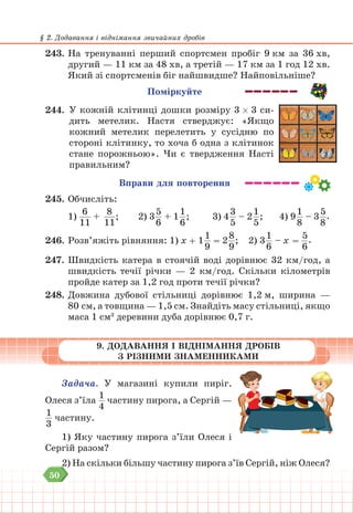 50
§ 2. Додавання і віднімання звичайних дробів
243. На тренуванні перший спортсмен пробіг 9 км за 36 хв,
другий — 11 км за 48 хв, а третій — 17 км за 1 год 12 хв.
Який зі спортсменів біг найшвидше? Найповільніше?
Поміркуйте
244. У кожній клітинці дошки розміру 3 3 си-
дить метелик. Настя стверджує: «Якщо
кожний метелик перелетить у сусідню по
стороні клітинку, то хоча б одна з клітинок
стане порожньою». Чи є твердження Насті
правильним?
Вправи для повторення
245. Обчисліть:
1)
6
11
+
8
11
; 		 2) 3
5
6
+ 1
1
6
; 			 3) 4
3
5
– 2
1
5
; 4) 9
1
8
– 3
5
8
.
246. Розв’яжіть рівняння: 1) х + 1
1
9
= 2
8
9
; 2) 3
1
6
– х =
5
6
.
247. Швидкість катера в стоячій воді дорівнює 32 км/год, а
швидкість течії річки — 2 км/год. Скільки кілометрів
пройде катер за 1,2 год проти течії річки?
248. Довжина дубової стільниці дорівнює 1,2 м, ширина —
80 см, а товщина — 1,5 см. Знайдіть масу стільниці, якщо
маса 1 см3
деревини дуба дорівнює 0,7 г.
9. ДОДАВАННЯ І ВІДНІМАННЯ ДРОБІВ
З РІЗНИМИ ЗНАМЕННИКАМИ
Задача. У магазині купили пиріг.
Олеся з’їла
1
4
частину пирога, а Сергій —
1
3
частину.
1) Яку частину пирога з’їли Олеся і
Сергій разом?
2) На скільки більшу частину пирога з’їв Сергій, ніж Олеся?
 