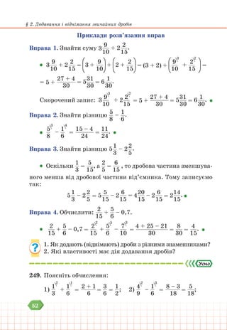 52
§ 2. Додавання і віднімання звичайних дробів
Приклади розв’язання вправ
Вправа 1. Знайти суму 3
9
10
+ 2
2
15
.
3
9
10
+ 2
2
15
= 3 +
9
10
+ 2 +
2
15
= (3 + 2) +
9
10
3
+
2
15
2
=
= 5 +
27 + 4
30
= 5
31
30
= 6
1
30
.
Скорочений запис: 3  
9
10
3
+ 2
2
15
2
= 5 +
27 + 4
30
= 5
31
30
= 6
1
30
.
Вправа 2. Знайти різницю
5
8
–
1
6
.
5
8
3
–
1
6
4
=
15 – 4
24
=
11
24
.
Вправа 3. Знайти різницю 5
1
3
– 2
2
5
.
Оскільки
1
3
=
5
15
, а
2
5
=
6
15
, то дробова частина зменшува-
ного менша від дробової частини від’ємника. Тому записуємо
так:
5
1
3
– 2
2
5
= 5
5
15
– 2
6
15
= 4
20
15
– 2
6
15
= 2
14
15
.
Вправа 4. Обчислити:
2
15
+
5
6
– 0,7.
2
15
+
5
6
– 0,7 =
2
15
2
+
5
6
5
–
7
10
3
=
4 + 25 – 21
30
=
8
30
=
4
15
.
1. Як додають (віднімають) дроби з різними знаменниками?
2. Які властивості має дія додавання дробів?
249. Поясніть обчислення:
1)
1
3
2
+
1
6
1
=
2 + 1
6
=
3
6
=
1
2
;		 2)
4
9
2
–
1
6
3
=
8 – 3
18
=
5
18
;
 