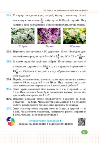59
10. Задачі на додавання і віднімання дробів
291. У парку посадили кущі спіреї, бузку і жасмину. Кущі
жасмину становлять
5
12
, а бузку — 0,35 усіх кущів. Яку
частину всіх посаджених кущів становлять кущі спіреї?
Спірея Бузок Жасмин
292. Периметр трикутника АВС дорівнює 12 см. Знайдіть дов-
жини його сторін, якщо АВ + ВС = 7
4
9
см, ВС + СА = 7
7
18
см.
293. Із трьох вуликів пасічник зібрав 30 кг меду, до того ж
з першого і другого — 20
1
6
кг, а з першого і третього —
19
7
9
кг. Скільки кілограмів меду зібрав пасічник з кож-
ного вулика?
294. Партію пластикових пляшок один верстат може вигото-
вити за 45 хв, а другий — за 30 хв. Яку частину всіх пля-
шок виготовлять верстати за 1 хв спільної роботи?
295. Один кран наповнює бак водою за 9 хв, а другий — за
6 хв. Яка частина бака буде заповнена водою, якщо від-
крити обидва крани на 1 хв?
296. Перший автомат може розфасувати борошно за 8 хв,
а другий — за 6 хв. Чи зможуть автомати за 1 хв спільної
роботи розфасувати більше, ніж третину борошна?
297. Один трактор може зорати поле за 3 дні, а другий — за
4 дні. Чи зможуть трактори, працюючи разом, зорати за
1 день більше, ніж половину поля?
Інтерактивне завдання 11
Задача на додавання і віднімання дробів
 