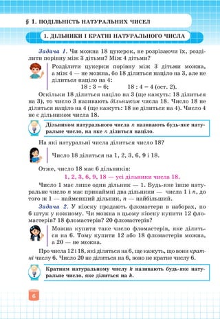 6
Задача 1. Чи можна 18 цукерок, не розрізаючи їх, розді-
лити порівну між 3 дітьми? Між 4 дітьми?
Розділити цукерки порівну між 3 дітьми можна,
а між 4 — не можна, бо 18 ділиться націло на 3, але не
ділиться націло на 4:
18 : 3 = 6; 18 : 4 = 4 (ост. 2).
Оскільки 18 ділиться націло на 3 (ще кажуть: 18 ділиться
на 3), то число 3 називають дільником числа 18. Число 18 не
ділиться націло на 4 (ще кажуть: 18 не ділиться на 4). Число 4
не є дільником числа 18.
Дільником натурального числа n називають будь-яке нату-
ральне число, на яке n ділиться націло.
На які натуральні числа ділиться число 18?
Число 18 ділиться на 1, 2, 3, 6, 9 і 18.
Отже, число 18 має 6 дільників:
1, 2, 3, 6, 9, 18 — усі дільники числа 18.
Число 1 має лише один дільник — 1. Будь-яке інше нату-
ральне число n має принаймні два дільники — числа 1 і n, до
того ж 1 — найменший дільник, n — найбільший.
Задача 2. У кіоску продають фломастери в наборах, по
6 штук у кожному. Чи можна в цьому кіоску купити 12 фло-
мастерів? 18 фломастерів? 20 фломастерів?
Можна купити таке число фломастерів, яке ділить-
ся на 6. Тому купити 12 або 18 фломастерів можна,
а 20 — не можна.
Прочисла12і18,якіділятьсяна6,щекажуть,щовоникрат-
ні числу 6. Число 20 не ділиться на 6, воно не кратне числу 6.
Кратним натуральному числу k називають будь-яке нату-
ральне число, яке ділиться на k.
§ 1. ПОДІЛЬНІСТЬ НАТУРАЛЬНИХ ЧИСЕЛ
1. ДІЛЬНИКИ І КРАТНІ НАТУРАЛЬНОГО ЧИСЛА
 