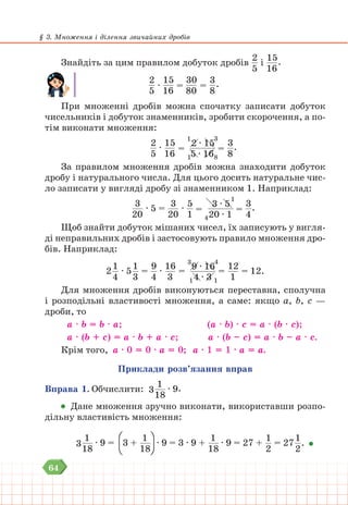 64
§ 3. Множення і ділення звичайних дробів
Знайдіть за цим правилом добуток дробів
2
5
і
15
16
.
2
5
∙
15
16
=
30
80
=
3
8
.
При множенні дробів можна спочатку записати добуток
чисельників і добуток знаменників, зробити скорочення, а по-
тім виконати множення:
2
5
∙
15
16
=
2 ∙ 15
5 ∙ 16
1
1 8
3
=
3
8
.
За правилом множення дробів можна знаходити добуток
дробу і натурального числа. Для цього досить натуральне чис-
ло записати у вигляді дробу зі знаменником 1. Наприклад:
3
20
∙ 5 =
3
20
∙
5
1
=
3 ∙ 5
20 ∙ 1
4
1
=
3
4
.
Щоб знайти добуток мішаних чисел, їх записують у вигля-
ді неправильних дробів і застосовують правило множення дро-
бів. Наприклад:
2
1
4
∙ 5
1
3
=
9
4
∙
16
3
= 9 ∙ 16
4 ∙ 3
3
1 1
4
=
12
1
= 12.
Для множення дробів виконуються переставна, сполучна
і розподільні властивості множення, а саме: якщо а, b, с —
дроби, то
а ∙ b = b ∙ а; 		 (а ∙ b) ∙ с = а ∙ (b ∙ с);
а ∙ (b + с) = а ∙ b + а ∙ с; а ∙ (b – с) = а ∙ b – а ∙ с.
Крім того, а ∙ 0 = 0 ∙ а = 0; а ∙ 1 = 1 ∙ а = а.
Приклади розв’язання вправ
Вправа 1. Обчислити: 3
1
18
∙ 9.
Дане множення зручно виконати, використавши розпо-
дільну властивість множення:
3
1
18
∙ 9 = 3 +
1
18
∙ 9 = 3 ∙ 9 +
1
18
∙ 9 = 27 +
1
2
= 27
1
2
.
 