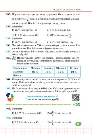 73
12. Задачі на множення дробів
355. Перша сторона трикутника дорівнює 3 см, друга довша
за першу в 1
1
6
раза, а довжина третьої становить 0,8 дов-
жини другої. Знайдіть периметр трикутника.
356. Знайдіть:
1) 75 % від числа 16;		 2) 6 % від числа 2,5;
3) 110 % від числа 70;		 4) 20 % від числа
10
17
.
357. Знайдіть:
1) 75 % від числа 16;		 2) 24 % від числа 1,5.
358. Маса білого ведмедя 700 кг, а маса бурого становить 43 %
маси білого. Знайдіть масу бурого ведмедя.
359. Огірки містять 95 % води. Скільки кілограмів води є в
40 кг огірків?
360. Приготували 500 г морозива, компоненти якого
вка­
за­
но в таблиці. Заповніть таблицю, знайшовши
маси компонентів.
Компоненти Молоко Вершки Жовтки Цукор
Відсотки 25 % 40 % 15 % 20 %
Маса, г
361. Якщо висушити свіжі сливи, то вони втратять 64 % своєї
маси. Скільки кілограмів сушених слив можна одержати
із 60 кг свіжих?
362. На банківській картці є 6400 грн. Скільки гривень зали-
шиться на картці, якщо з неї зняти 15 % усіх грошей?
Інтерактивне завдання 13
Задачі на множення дробів
363. Знайдіть:
1) 1,125 % від числа 200;			 2) 6
2
3
% від числа 9.
364. Знайдіть:
1) 2,75 % від числа 40;			 2) 4
1
6
% від числа 8.
 