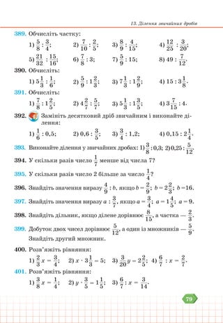 79
13. Ділення звичайних дробів
389. Обчисліть частку:
1)
5
8
:
3
4
; 		 2)
7
10
:
2
5
; 		 3)
8
9
:
4
15
; 			4)
12
25
:
3
20
;
5)
21
32
:
15
16
;		6)
7
8
: 3;		 7)
5
9
: 15; 			 8) 49 :
7
12
.
390. Обчисліть:
1) 5
1
3
:
1
6
;		2)
5
9
: 1
2
3
;		3) 7
1
3
: 1
2
9
;			 4) 15 : 3
1
8
.
391. Обчисліть:
1)
7
8
: 1
2
5
;		
2) 4
2
7
:
5
7
;		3) 5
1
3
: 1
3
5
;			 4) 3
7
15
: 4.
392. Замініть десятковий дріб звичайним і виконайте ді-
лення:
1)
1
6
: 0,5;		 2) 0,6 :
3
5
; 		 3)
3
4
: 1,2;			 4) 0,15 : 2
1
4
.
393. Виконайте ділення у звичайних дробах: 1) 3
8
:0,3; 2)0,25:
5
12
.
394. У скільки разів число
1
7
менше від числа 7?
395. У скільки разів число 2 більше за число
1
4
?
396. Знайдіть значення виразу
4
9
: b, якщо b =
2
9
; b = 2
2
3
; b =16.
397. Знайдіть значення виразу а :
3
7
, якщо а =
3
4
; а = 1
4
5
; а = 9.
398. Знайдіть дільник, якщо ділене дорівнює
8
15
, а частка —
2
3
.
399. Добуток двох чисел дорівнює
5
12
, а один із множників —
5
9
.
Знайдіть другий множник.
400. Розв’яжіть рівняння:
1)
2
3
х =
3
4
; 2) х ∙ 3
1
3
= 5;		 3)
3
20
у = 2
2
5
; 4)
6
7
: х =
2
7
.
401. Розв’яжіть рівняння:
1)
3
8
х =
1
4
; 2) у ∙
3
5
= 1
1
5
;		 3)
6
7
: х =
3
14
.
 