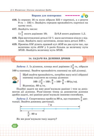 82
§ 3. Множення і ділення звичайних дробів
Вправи для повторення
416. Із перших 16 га поля зібрали 325 т картоплі, а з решти
9 га — 185 т. Знайдіть середню врожайність картоплі на
цьому полі.
417. Знайдіть число:
1)
2
7
якого дорівнює 10; 		 2) 0,8 якого дорівнює 1,2.
418. При виготовленні деталі 15 % маси заготовки пішло у від-
ходи. Знайдіть масу заготовки, якщо маса деталі 340 г.
419. Промінь OM ділить прямий кут АОВ на два кути так, що
величина кута AOM у 5 разів більша за величину кута
MОВ. Знайдіть величину кута MOВ.
14. ЗАДАЧІ НА ДІЛЕННЯ ДРОБІВ
Задача 1. Із ділянки, площа якої дорівнює 2
2
3
га, зібрали
160 ц пшениці. Знайти врожайність пшениці на цій ділянці.
Щоб знайти врожайність, потрібно масу всієї зібраної
пшениці поділити на площу ділянки:
160 : 2
2
3
= 160 :
8
3
= 160 ∙
3
8
= 60 (ц/га).
Відповідь. 60 ц/га.
Подібні задачі ви вже розв’язували раніше і теж за допо-
могою дії ділення. Розв’яжемо тепер за допомогою ділення
дробів задачі, які раніше розв’язували іншими способами.
Задача 2. Спортсменка пробігла 80 м, що становить
2
5
дис-
танції. Знайти довжину дистанції.
? м
2
5
; 80 м
Як ми розв’язували таку задачу?
 