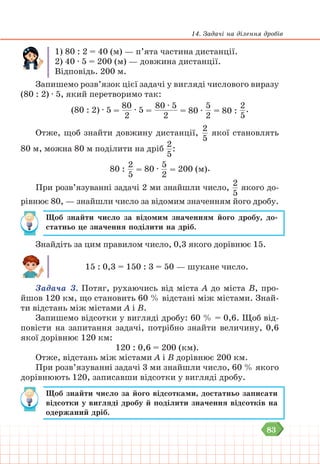 83
14. Задачі на ділення дробів
1) 80 : 2 = 40 (м) — п’ята частина дистанції.
2) 40 ∙ 5 = 200 (м) — довжина дистанції.
Відповідь. 200 м.
Запишемо розв’язок цієї задачі у вигляді числового виразу
(80 : 2) ∙ 5, який перетворимо так:
(80 : 2) ∙ 5 =
80
2
∙ 5 =
80 ∙ 5
2
= 80 ∙
5
2
= 80 :
2
5
.
Отже, щоб знайти довжину дистанції,
2
5
якої становлять
80 м, можна 80 м поділити на дріб
2
5
:
80 :
2
5
= 80 ∙
5
2
= 200 (м).
При розв’язуванні задачі 2 ми знайшли число,
2
5
якого до-
рівнює 80, — знайшли число за відомим значенням його дробу.
Щоб знайти число за відомим значенням його дробу, до-
статньо це значення поділити на дріб.
Знайдіть за цим правилом число, 0,3 якого дорівнює 15.
15 : 0,3 = 150 : 3 = 50 — шукане число.
Задача 3. Потяг, рухаючись від міста А до міста В, про-
йшов 120 км, що становить 60 % відстані між містами. Знай-
ти відстань між містами А і В.
Запишемо відсотки у вигляді дробу: 60 % = 0,6. Щоб від-
повісти на запитання задачі, потрібно знайти величину, 0,6
якої дорівнює 120 км:
120 : 0,6 = 200 (км).
Отже, відстань між містами А і В дорівнює 200 км.
При розв’язуванні задачі 3 ми знайшли число, 60 % якого
дорівнюють 120, записавши відсотки у вигляді дробу.
Щоб знайти число за його відсотками, достатньо записати
відсотки у вигляді дробу й поділити значення відсотків на
одержаний дріб.
 