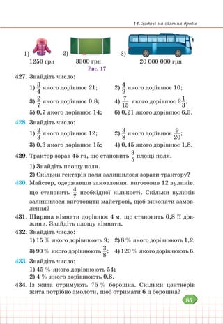 85
14. Задачі на ділення дробів
1)
1250 грн
3)
20 000 000 грн
Рис. 17
2)
3300 грн
427. Знайдіть число:
1)
3
4
якого дорівнює 21;		 2)
4
9
якого дорівнює 10;
3)
2
7
якого дорівнює 0,8; 4)
7
15
якого дорівнює 2
1
3
;
5) 0,7 якого дорівнює 14; 6) 0,21 якого дорівнює 6,3.
428. Знайдіть число:
1)
2
3
якого дорівнює 12;		 2)
3
8
якого дорівнює
9
20
;
3) 0,3 якого дорівнює 15; 4) 0,45 якого дорівнює 1,8.
429. Трактор зорав 45 га, що становить
3
5
площі поля.
1) Знайдіть площу поля.
2) Скільки гектарів поля залишилося зорати трактору?
430. Майстер, одержавши замовлення, виготовив 12 вуликів,
що становить
4
7
необхідної кількості. Скільки вуликів
залишилося виготовити майстрові, щоб виконати замов-
лення?
431. Ширина кімнати дорівнює 4 м, що становить 0,8 її дов-
жини. Знайдіть площу кімнати.
432. Знайдіть число:
1) 15 % якого дорівнюють 9; 2) 8 % якого дорівнюють 1,2;
3) 90 % якого дорівнюють
3
8
; 4) 120 % якого дорівнюють 6.
433. Знайдіть число:
1) 45 % якого дорівнюють 54;
2) 4 % якого дорівнюють 0,8.
434. Із жита отримують 75 % борошна. Скільки центнерів
жита потрібно змолоти, щоб отримати 6 ц борошна?
 