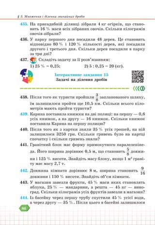 86
§ 3. Множення і ділення звичайних дробів
435. На присадибній ділянці зібрали 4 кг огірків, що стано-
вить 16 % маси всіх зібраних овочів. Скільки кілограмів
овочів зібрали?
436. У парку першого дня посадили 48 дерев. Це становить
відповідно 80 % i 120 % кількості дерев, які посадили
другого і третього дня. Скільки дерев посадили в парку
за три дні?
437. Складіть задачу за її розв’язанням:
1) 25 % = 0,25; 			 2) 5 : 0,25 = 20 (кг).
Інтерактивне завдання 15
Задачі на ділення дробів
438. Після того як туристи пройшли
3
8
запланованого шляху,
їм залишилося пройти ще 10,5 км. Скільки всього кіло-
метрів мають пройти туристи?
439. Карина поставила книжки на дві полиці: на першу — 0,6
усіх книжок, а на другу — 16 книжок. Скільки книжок
поставила Карина на першу полицю?
440. Після того як з картки зняли 35 % усіх грошей, на ній
залишилося 3250 грн. Скільки гривень було на картці
спочатку і скільки гривень зняли?
441. Гранітний блок має форму прямокутного паралелепіпе-
да. Його ширина дорівнює 0,5 м, що становить
5
8
довжи-
ни і 125 % висоти. Знайдіть масу блоку, якщо 1 м3
грані-
ту має масу 2,7 т.
442. Довжина кімнати дорівнює 8 м, ширина становить
9
16
довжини і 150 % висоти. Знайдіть об’єм кімнати.
443. У магазин завезли фрукти, 45 % маси яких становлять
яблука, 25 % — мандарини, а решта — 45 кг — вино-
град. Скільки кілограмів усіх фруктів завезли в магазин?
444. Із басейну через першу трубу спустили 45 % усієї води,
а через другу — 35 %. Після цього в басейні залишилося
 