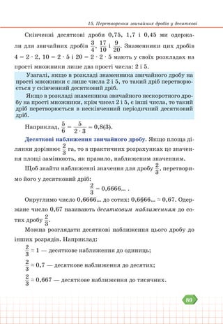 89
15. Перетворення звичайних дробів у десяткові
Скінченні десяткові дроби 0,75, 1,7 і 0,45 ми одержа-
ли для звичайних дробів
3
4
,
17
10
і
9
20
. Знаменники цих дробів
4 = 2 ∙ 2, 10 = 2 ∙ 5 і 20 = 2 ∙ 2 ∙ 5 мають у своїх розкладах на
прості множники лише два прості числа: 2 і 5.
Узагалі, якщо в розкладі знаменника звичайного дробу на
прості множники є лише числа 2 і 5, то такий дріб перетворю-
ється у скінченний десятковий дріб.
Якщо в розкладі знаменника звичайного нескоротного дро-
бу на прості множники, крім чисел 2 і 5, є інші числа, то такий
дріб перетворюється в нескінченний періодичний десятковий
дріб.
Наприклад,
5
6
=
5
2 ∙ 3
= 0,8(3).
Десяткові наближення звичайного дробу. Якщо площа ді-
лянки дорівнює
2
3
га, то в практичних розрахунках це значен-
ня площі замінюють, як правило, наближеним значенням.
Щоб знайти наближенні значення для дробу
2
3
, перетвори-
мо його у десятковий дріб:
2
3
= 0,6666… .
Округлимо число 0,6666… до сотих: 0,6666… ≈ 0,67. Одер-
жане число 0,67 називають десятковим наближенням до со-
тих дробу
2
3
.
Можна розглядати десяткові наближення цього дробу до
інших розрядів. Наприклад:
2
3
≈ 1 — десяткове наближення до одиниць;
2
3
≈ 0,7 — десяткове наближення до десятих;
2
3
≈ 0,667 — десяткове наближення до тисячних.
 
