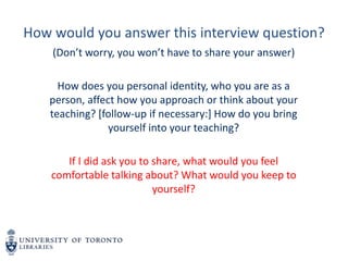 How would you answer this interview question?
(Don’t worry, you won’t have to share your answer)
How does you personal identity, who you are as a
person, affect how you approach or think about your
teaching? [follow-up if necessary:] How do you bring
yourself into your teaching?
If I did ask you to share, what would you feel
comfortable talking about? What would you keep to
yourself?
 