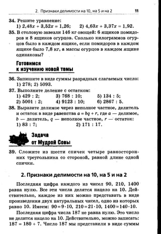 2. Признаки делимости на 10, на 5 и на 2 11
34. Решите уравнение:
1) 2,48л: + 3,52л: = 1,26; 2) 4,63л: + 3,37л: = 1,92.
35. В столовую завезли 146 кг овощей: 6 ящиков помидо­
ров и 8 ящиков огурцов. Сколько килограммов огур­
цов было в каждом ящике, если помидоров в каждом
ящике было 7,8 кг, а массы огурцов в каждом ящике
одинаковы?
Готовимся
к изучению новой темы
36. Запишите в виде суммы разрядных слагаемых число:
1) 278; 2) 5093.
37. Выполните деление с остатком:
1) 429 : 2; 3) 768 : 10; 5) 134 : 5;
2) 5001 : 2; 4) 9123 : 10; 6) 2867 : 5.
38. Выразите делимое через неполное частное, делитель
и остаток в виде равенства а = Ьд + г, где а — делимое,
Ь — делитель, д — неполное частное, г — остаток:
1) 83 : 7; 2) 171 : 17.
Задана
от Мудрой Совы
39. Сложите из шести спичек четыре равносторон­
них треугольника со стороной, равной длине одной
спички.
2. Признаки делимости на 10, на 5 и на 2
Последняя цифра каждого из чисел 90, 210, 1400
равна нулю. Все эти числа делятся нацело на 10. Дей­
ствительно, каждое из них можно представить в виде
произведения двух натуральных чисел, одно из которых
равно 10. Имеем: 90 = 9*10, 210 = 21*10, 1400 = 140*10.
Последняя цифра числа 187 не равна нулю. Это число
не делится нацело на 10. Действительно, можно записать:
187 = 180 + 7. Число 187 мы представили в виде суммы
 