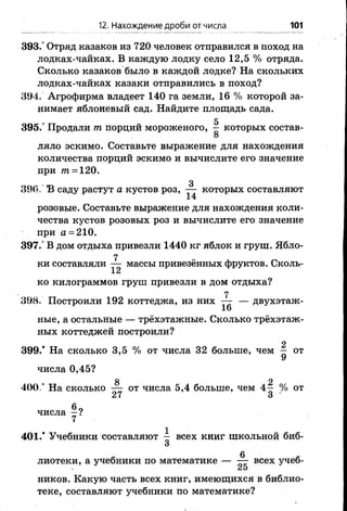 12. Нахождение дроби от числа 101
393.° Отряд казаков из 720 человек отправился в поход на
лодках-чайках. В каждую лодку село 12,5 % отряда.
Сколько казаков было в каждой лодке? На скольких
лодках-чайках казаки отправились в поход?
394. Агрофирма владеет 140 га земли, 16 % которой за­
нимает яблоневый сад. Найдите площадь сада.
5
395.° Продали т порций мороженого, — которых состав-
8
ляло эскимо. Составьте выражение для нахождения
количества порций эскимо и вычислите его значение
при т = 1 2 0 .
3
396. В саду растут а кустов роз, — которых составляют
14
розовые. Составьте выражение для нахождения коли­
чества кустов розовых роз и вычислите его значение
при а = 2 1 0 .
397.° В дом отдыха привезли 1440 кг яблок и груш. Ябло­
ки составляли массы привезённых фруктов. Сколь-
X£*
ко килограммов груш привезли в дом отдыха?
7
398. Построили 192 коттеджа, из них — — двухэтаж-
16
ные, а остальные — трёхэтажные. Сколько трёхэтаж­
ных коттеджей построили?
2
399/ На сколько 3,5 % от числа 32 больше, чем — от
числа 0,45?
8 2
400/ На сколько — отчисла 5,4 больше, чем4—% от
27 3
6очисла —?
7
401/ Учебники составляют - всех книг школьной биб-
3
лиотеки, а учебники поматематике — всех учеб-
ников. Какую часть всех книг, имеющихся в библио­
теке, составляют учебники по математике?
 