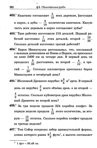 102 §2. Обыкновенные дроби
402/ Каштаны составляют ^ всех деревьев, 'растущих
9
в парке, а дубы — — количества каштанов. Какую
часть всех деревьев в парке составляют дубы?
403/ Трое рабочих изготовили 216 деталей. Первый ра-
7 13
бочий изготовил — этих деталей, второй — —- .
18 36
Сколько деталей изготовил третий рабочий?
404.* Барон Мюнхгаузен рассказывал, что, посланный
с важным донесением из Киева в Париж, он проскакал
на коне 2400 км за четыре дня. В первый день он
3 „ „ 4
преодолел — расстояния, во второй — — , в тре­
тий — Сколько километров проскакал барон
Мюнхгаузен в четвёртый день?
0
405/ Железный Дровосек нарубил 9— м3 дров. В первый
8
2
день он нарубил — всего объёма дров, а во второй —
5
4
— остатка. Сколько кубометров дров нарубил Желез­
ный Дровосек во второй день?
406/ За три недели продали 324 коробки конфет. За
5
первую неделю продали — этого количества, за вто-
18 •
рую — Щ остатка. Сколько коробок конфет продали
за третью неделю?
407/ Том Сойер покрасил забор прямоугольной формы,
длина которого равна 9^ фута1, а высота составляет
1 1 фут = 30,48 см.
 