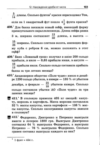 12. Нахождение дроби от числа 103
5 1
— длины. Сколько фунтов краски израсходовал Том,
14
если на 1 квадратный фут пошло 4^ фунта краски?
Ск
408/ Для банка заказали новый сейф, имеющий форму
прямоугольного параллелепипеда. Длина сейфа равна
о 133 м, ширина составляет — длины, а высота —
15
— ширины. Сколько слитков золота, имеющих фор-
26
му куба с ребром 6 см, можно положить в этот
сеДф?
409/ Банк «Ломаный грош» получил в июне 200 сольдо
прибыли, в июле — 0,65 прибыли июня, в августе —
16
— прибыли июля. Сколько сольдо составила прибыль
банка за три летних месяца?
410/ Акционерное общество «Поле чудес» имело в декаб­
ре 1200 сольдо убытков, в январе — 135 % от убытков
декабря, в феврале — ^ убытков января. Сколько
18
сольдо составили убытки АО «Поле, чудес» за три
зимних месяца?
5 411/ В столовую привезли 405 кг овощей: капус­
ту, морковь и картофель. Масса моркови составляла
32 % массы капусты, масса картофеля — 138 % мас­
сы капусты. Сколько килограммов капусты завезли
в столовую?
!■! 412/ Федоренко, Дмитренко и Петренко выиграли
вместе в лотерею 1800 грн. Выигрыш Дмитренко
составлял 64 % выигрыша Федоренко, а выигрыш
Петренко — 76 % выигрыша Федоренко. Сколько
гривен составил выигрыш каждого из них?
1 1 фунт « 454 г.
 