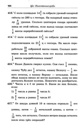104 §2. Обыкновенные дроби
2
413/ С поля площадью 14—га собрали урожай сахарной
свёклы по 280 ц с гектара. На сахарный завод отвез­
ли урожая. Сколько центнеров сахара произвёл
' 1 6
завод из этой свёклы, если выход сахара составляет
^ массы переработанной свёклы?
414/ С поля площадью 11^ га собрали урожай семян
4
подсолнечника по 21^ ц с гектара. На масло пере-
О
33
работали — собранной массы семян. Сколько цент­
неров масла получили, если его выход составляет
^ массы переработанных семян?
415/* Казак Данила сварил кулеш. Сам съел — казана,
4
казаку Чубу дал ^ остатка, казаку Белоусу — ^ но­
вого остатка, а казаку Ворону — остальное. После
обеда казаки никак не могли выяснить, кому из них
досталось больше кулеша. Помогите им разобраться.
416/* Числа а и Ь не равны 0. Какое из них больше,
если:
3 2
1 ) — числа а равны ^ числа Ь;
2 5
2 ) — числа а равны - числа 6 ?
5 7
417/* От шнура длиной 10 м сначала отрезали ^ его
5
1
длины, затем — — начальной длины, а потом —
/о
того, что осталось. Сколько метров шнура осталось
1 У
после этих трёх операций?
 