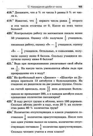 12. Нахождение дроби от числа 105
418." Докажите, что а % от числа Ь равны Ъ% от чис­
ла а.
419." Известно, что ^ первого числа равна ^ второго
Ск и
и эти числа отличны от 0. Какое из этих чисел
больше?
420.* Контрольную работу по математике писали менее
50 учащихся. Оценку «12» получили ^ учащихся,
писавших работу, оценку «9» — ^ учащихся, оценку
О
«&» — ^ учащихся. Остальные, к сожалению, полу-
чили оценку ниже 6 баллов. Сколько учащихся по­
лучили оценку ниже 6 баллов?
421.* Вода при замораживании увеличивает свой объём
на На какую часть уменьшится объём льда при
превращении его в воду?
422.* На футбольный матч «Динамо» - «Шахтёр» из До­
нецка приехали 13 автобусов с болельщиками. На
стадионе их разделили на две равные группы. Сколь­
ко гостей приехало, если всех донецких болель­
щиков не превышают 300, а в каждом автобусе ехало
одинаковое количество пассажиров?
423.* В саду растут груши и яблони, всего 100 деревьев.
Сколько яблонь растёт в саду, если 20 % их количе­
ства равно 60 % количества груш?
424.* Количество отсутствующих в классе учащихся со­
ставляло — количества присутствующих. После того
6
как один ученик вышел из класса, количество отсут­
ствующих составило — количества присутствующих.
5
Сколько человек учится в этом классе?
 