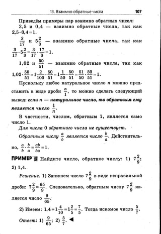 13. Взаимно обратные числа 107
Приведём примеры пар взаимно обратных чисел:
2,5 и 0,4 — взаимно обратные числа, так как
2 ,5-0,4 = 1 .
— и 5 - — взаимно обратные числа, так как
17 3
А . 5 2 = _3_.ІІ = і
17 * 3 17*3
50
1 , 0 2 и — — взаимно обратные числа, так как
51
1 ЛО 50 , 2 50 . 1 50 51 50 1
1,и/ •— = 1-----•— = 1— •— = — •— = і .
51 100 51 50 51 50 51
Поскольку любое натуральное число п можно пред­
ставить в виде дроби то можно сделать следующий
вывод: если п — натуральное число, то обратным ему
1
является число —.
п
В частности, числом, обратным 1, является само
число 1 .
Для числа 0 обратного числа не существует.
Обратным числу — является число —. Действитель-
Ъ а
а Ъ аЪ Л
н0’ Т '~ = Т = 1‘Ь а Ъа
ПРИМЕР ;; Найдите число, обратное числу: 1 ) 7^;
У
2) 1,4.
2
Решение. 1) Запишем число 7— в виде неправильной
У
2 65 2
дроби: 7 - = — . Следовательно, обратным числу 7 - яв-
9 9 9
9
ляется число — .
65
4 2 7 5
2) Имеем: 1,4 = 1— = 1 - = - . Тогда искомое число —.
Ответ: 1) — ; 2) ^
65 7
 