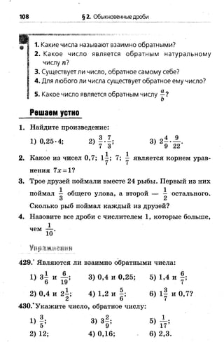108 § 2. Обыкновенные дроби
“Я 1. Какие числа называют взаимно обратными?
I 2. Какое число является обратным натуральному
| числу п?
I 3. Существует ли число, обратное самому себе?
| 4. Для любого ли числа существует обратное ему число?
| 5. Какое число является обратным числу —?
* ъ
Решаем устно
1. Найдите произведение:
1) 0,25-4; 2) 3) 2 - - — .
’ ’ 7 3 9 22
2. Какое из чисел 0,7; 7; у является корнем урав­
нения 7х = 1?
3. Трое друзей поймали вместе 24 рыбы. Первый из них
поймал — общего улова, а второй — — остального.
3 2
Сколько рыб поймал каждый из друзей?
4. Назовите все дроби с числителем 1, которые больше,
1
чем — .
1 0
Упражнения
429.° Являются ли взаимно обратными числа:
1) 3| и 3)0,4 и 0,25; 5) 1,4 и |;
2) 0,4 и 2^; 4) 1,2 и |; 6 ) 1§ и 0,7?
2 6 7
430.°Укажите число, обратное числу:
 