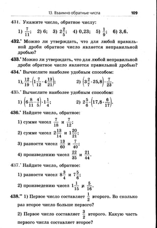 13. Взаимно обратные числа 109
431. Укажите число, обратное числу:
1) 2) 6 ; 3) 2|; 4) 0,23; 5) |; 6 ) 3,6.
1 1 5 У
432.* Можно ли утверждать, что для любой правиль­
ной дроби обратное число является неправильной
дробью?
433.* Можно ли утверждать, что для любой неправильной
дроби обратное число является правильной дробью?
434.* Вычислите наиболее удобным способом:
12 Л 7 Л3 и 2 0 7
2 М 3 ї - 25’8) 23-
435.’ Вычислите наиболее удобным способом:
ц (вт И К ; 2) 21-(17-8^
436/ Найдите число, обратное:
7 7
1 ) сумме чисел — и — ;
' У 18 1 2
оч о 13 -і 202 ) сумме чисел 2 — и 1 — ;
’ 14 21
13 7
3) разности чисел — и — ;
60 40
22 21
4) произведению чисел — и — .
35 44
437/ Найдите число, обратное:
3 5
1) разности чисел 8 — и 7 -;
4 6
1 5
2 ) произведению чисел 1 — и — .
438.** 1) Первое число составляет — второго. Во сколько
2
раз второе число больше первого?
3
2) Первое число составляет - второго. Какую часть
2
первого числа составляет второе?
 