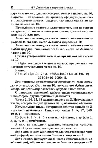 12 § 1. Делимость натуральных чисел
двух слагаемых, одно из которых делится нацело на 10,
а другое — не делится. Из правила, сформулированного
в предыдущем пункте, следует, что такая сумма не де­
лится нацело на 10.
Приведённые примеры иллюстрируют, как по записи
натурального числа можно установить, делится оно на­
цело на 10 или нет.
Если запись натурального числа оканчивается
цифрой 0, то это число делится нацело на 10.
Если запись натурального числа оканчивается
любой цифрой, отличной от 0, то число не делится
нацело на 10.
Эти два утверждения называют признаком делимости
на 10.
Найдем неполное частное и остаток при делении не­
которых натуральных чисел на 10.
Имеем:
173 = 170+3 = 10-17 + 3; 4258 = 4250+8 = 10-425 + 8;
20 005 = 10-2000 + 5.
Эти примеры иллюстрируют следующее: если нату­
ральное число разделить на 10, то остаток будет равен
числу, записанному последней цифрой этого числа.
С помощью последней цифры числа устанавливают
и некоторые другие признаки делимости.
Числа 2, 14, 26, 58 делятся нацело на 2. Натуральные
числа, которые нацело делятся на 2, называют чётными.
Натуральные числа, которые не делятся нацело на 2,
называют нечётными. Например, числа 3, 5, 17, 349,
10 001 — нечётные.
Цифры 0, 2, 4, 6, 8 называют чётными, а цифры 1,
3, 5, 7, 9 — нечётными.
А как, не выполняя деления, установить чётность
числа? И здесь помогает признак делимости.
Если запись натурального числа оканчивается чёт­
ной цифрой, то это число делится нацело на 2.
Если запись натурального числа оканчивается не­
чётной цифрой, то это число не делится нацело на 2.
 