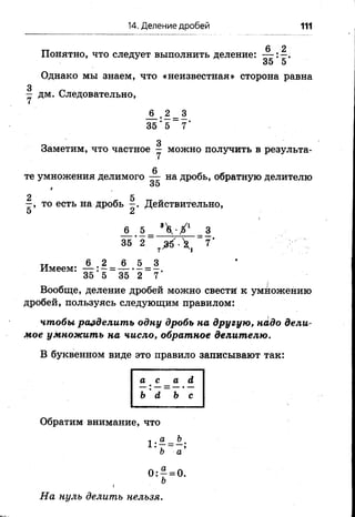 14. Деление дробей 111
Понятно, что следует выполнить деление:
_6 _( 2
35 1 5'
Однако мы знаем, что «неизвестная» сторона равна
- дм. Следовательно,
_6 _, 2 _ 3
35 : 5 7'
Заметим, что частное — можно получить в результа­
те умножения делимого на дробь, обратную делителю
35*
то есть на дробь Действительно,
о 2к
А . 1
35 2
4 - Х 1
г * 
Имеем:
6 2 6 5 3
35 5 35 2 7
Вообще, деление дробей можно свестй к умножению
дробей, пользуясь следующим правилом:
чтобы разделить одну дробь на другую, надо дели­
мое умножить на число, обратное делителю.
В буквенном виде это правило записывают так:
Обратим внимание, что
« а Ь
1 :7 = _ ;о а
О:—= 0 .
На нуль делить нельзя.
 