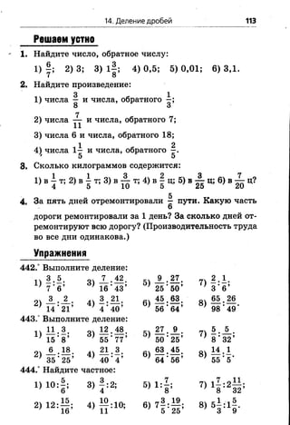 14. Деление дробей 113
Решаем устно
1. Найдите число, обратное числу:
1 ) 2) 3; 3) 1|; 4) 0,5; 5) 0,01; 6 ) 3,1.
7 о
2. Найдите произведение:
3 1
1 ) числа — и числа, обратного —;
8 о
7
2) числа — и числа, обратного 7;
3) числа 6 и числа, обратного 18;
4) числа 1^ и числа, обратного
* 5 5
3. Сколько килограммов содержится:
1 ) в | т ;2 ) в | т ;3 ) в ^ т ; 4 ) в | ц; 5) в ^ ц; 6) в ^ ц?
5
4. За пять дней отремонтировали —пути. Какую часть
6
дороги ремонтировали за 1 день? За сколько дней от­
ремонтируют всю дорогу? (Производительность труда
во все дни одинакова.)
Упражнения
442.° Выполните деление:
31 А . М . 5ч_9_.27. 7 * 2 . 1 .
} 7*6’ 16 *43’ ’ 25 ’ 50’ } 3*6’
оч А - А . А) 61 М . § 8 .- ох 6 5 . 2 6
’ 14*21’ } 4*40’ } 56 *64’ } 98*49’
443.° Выполните деление:
п М . З . 04 12.48. 27.А . 71
' 15*8’ *55*77’ ' 50*25’ ) 8*32’
21 А . М . 4 * 2 1 . 3 . . 63.45. 8 1 ^ . 1
} 35*25’ ) 40*4’ ' 64*56’ ' 55*5*
444.° Найдите частное:
1)10:|; 3) |:2; 5 )1 :1 ; 7) 1 | :2 § ;
2>12# 4> п :10; в)7! # 8)51 4
 