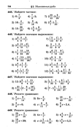 114 §2. Обыкновенные дроби
445.° Найдите частное:
1) 6 :J ; 4) J:5; 7) 2 ^ : 3 ^ ;
7 9 9 ; 13 26
2) 16: ± ; 5) ± : 6 ; 8 ) 2 ± :1 ± .
„ч 1 о 26 дч 5 8
3) 13:— ; 6 ) 1— 1— ;
’ 29 ; 9 27
446.° Найдите значение выражения:
и я ^ - ^ - 1 ^ 71 ( А + І І З .
} 4*8 7’ 12 8 / ’ 8 ’
2) з#:(#:1#); 8) А +1 :.8-
4 "8 * 7/’ ' 12 8 ' 8 ’
3) l Z . 1 5 :1 19 9) 2 в : ( « - ±
; 9 32 36 ’ 1 6 14
4 ) . IQ)2 —•—- — •
' 9 32' 36/’ ' 7 ’ 6 44’
51 З—’ 1—•—• 111 —
’ 7 ‘ 7 3’ * 4* 11 8 *8 ’
6) з| :(і| -| У 12) (з ^ -б | :4 -| ,
7  7 3/ 7  6 6 15/ 92
447.° Найдите значение выражения:
1) 12:3—- 1 — :— ; 3) f l — :—- 1 — )•3—;
■ 8 4 32 М 35 5 35/ 3
2) l| J :f 2 - | :l — ); 4) ^7-15 7 ^ 2 0
35  9 ' 45/’ 1 9 ’ 24/ *27'
448.° Решите уравнение:
1ч 2 9 ол о 2 кч 18 6
1 ) - * = п ; 3 ) 3 * = - ; = ^
2) - х = 6; 4) 6 ) - х = 2,4.
’ 8 ' 11 7 8
449.° Решите уравнение:
25__5 . оч л__ 5 .ч.4 5
 
