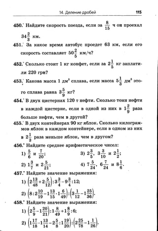 14. Деление дробей 115
8
450.° Найдите скорость поезда, если за — ч он проехал
15
пл 2
3 4 - км.
3
451.° За какое время автобус проедет 63 км, если его
2
скорость составляет 5 0 - км/ч?
5
452.° Сколько стоит 1 кг конфет, если за 2^ кг заплати-
5
ли 2 2 0 грн?
453. Какова масса 1 дм3 сплава, если масса 5-^ дм15 это-
* О
го сплава равна 3^ кг?
У
454.° В двух цистернах 120 т нефти. Сколько тонн нефти
, 2
в каждой цистерне, если в одной из них в 1 — раза
У
больше нефти, чем в другой?
455.° В двух контейнерах 90 кг яблок. Сколько килограм­
мов яблок в каждом контейнере, если в одном из них
в 2 - раза меньше яблок, чем в другом?
3
456.* Найдите среднее арифметическое чисел:
5 7 оч 93 о 3 „ 9 1.
Х) 6 ” 20; 3) 5’ 3 Т5 И 2’
2) 1| и 2 А ; 4, 7 ± , и 8 |.
457.* Найдите значение выражения:
Х) (25 +25):3!-9!:12;
2) (8 !2 5 - 1П - 1з ) !(* П .-1Я
458.* Найдите значение выражения:
„ 5 ,20 , 8 . , 8 я
 