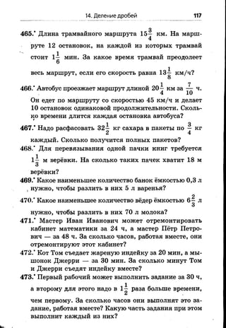 14. Деление дробей 117
3
465.’ Длина трамвайного маршрута 1 5 - км. На марш-
4
руте 1 2 остановок, на каждой из которых трамвай
стоит 1^ мин. За какое время трамвай преодолеет
весь маршрут, если его скорость равна 13-^ км/ч?
О
1 7
466." Автобус проезжает маршрут длиной 20—км за — ч.
4 10
Он едет по маршруту со скоростью 45 км/ч и делает
10 остановок одинаковой продолжительности. Сколь­
ко времени длится каждая остановка автобуса?
1 3
467.* Надо расфасовать 3 2 - кг сахара в пакетыпо —кг
каждый. Сколько получится полных пакетов?
468/ Для перевязывания одной пачки книг требуется
1^ м верёвки. На сколько таких пачек хватит 18 м
верёвки?
469/ Какое наименьшее количество банок ёмкостью 0,3 л
, нужно, чтобы разлить в нйх 5 л варенья?
2
470/ Какое наименьшее количество вёдер ёмкостью 6 —л
нужно, чтобы разлить в них 70 л молока?
47 1/ Мастер Иван Иванович может отремонтировать
кабинет математики за 24 ч, а мастер Пётр Петро­
вич — за 48 ч. За сколько часов, работая вместе, они
отремонтируют этот кабинет?
472/ Кот Том съедает жареную индейку за 20 мин, а мы­
шонок Джерри — за 30 мин. За сколько минут Том
и Джерри съедят индейку вместе?
473/ Первый рабочий может выполнить задание за 30 ч,
а второму для этого надо в 1 ^ раза больше времени,
I
чем первому. За сколько часов они выполнят это за­
дание, работая вместе? Какую часть задания при этом
выполнит каждый из них?
 
