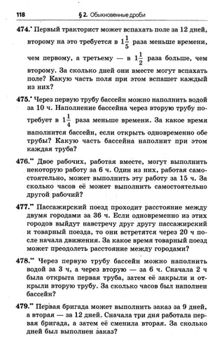 118 §2. Обыкновенные дроби
474." Первый тракторист может вспахать поле за 12 дней,
второму на это требуется в 1 - раза меньше времени,
5
чем первому, а третьему — в 1 ^ раза больше, чем
Сл
второму. За сколько дней они вместе могут вспахать
поле? Какую часть поля при этом вспашет каждый
из них?
475/ Через первую трубу бассейн можно наполнить водой
за 10 ч. Наполнение бассейна через вторую трубу по­
требует в 1-^ раза меньше времени. За какое время
наполнится бассейн, если открыть одновременно обе
трубы? Какую часть бассейна наполнит при этом
каждая труба?
476/’ Двое рабочих, работая вместе, могут выполнить
некоторую работу за 6 ч. Один из них, работая само­
стоятельно, может выполнить эту работу за 15 ч. За
сколько часов её может выполнить самостоятельно
другой рабочий?
477/* Пассажирский поезд проходит расстояние между
двумя городами за 36 ч. Если одновременно из этих
городов выйдут навстречу друг другу пассажирский
и товарный поезда, то они встретятся через 2 0 ч по­
сле начала движения. За какое время товарный поезд
может преодолеть расстояние между городами?
478.** Через первую трубу бассейн можно наполнить
водой за 3 ч, а через вторую — за 6 ч. Сначала 2 ч
была открыта первая труба, затем её закрыли и от­
крыли вторую трубу. За сколько часов был наполнен
бассейн?
479/’ Первая бригада может выполнить заказ за 9 дней,
а вторая — за 12 дней. Сначала три дня работала пер­
вая бригада, а затем её сменила вторая. За сколько
дней был выполнен заказ?
 