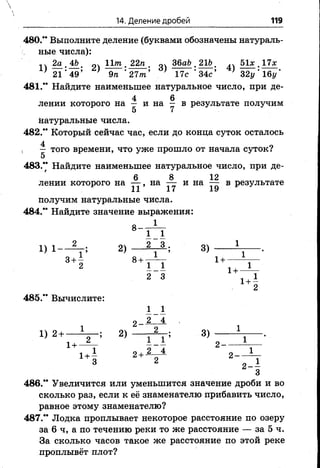 14. Деление дробей 119
480.** Выполните деление (буквами обозначены натураль­
ные числа):
14 2 а . о Ига . 22га . оч 36аЬ. 21Ьш 51х . 17л:
} 21 ’49’ } 9га *27/га’ ' 17с ‘ 34с’ * 32у'і6і/‘
481.** Найдите наименьшее натуральное число, при де-
4 6
лении которого на — и на — в результате получим
натуральные числа.
482.** Который сейчас час, если до конца суток осталось
, — того времени, что уже прошло от начала суток?
5
483.** Найдите наименьшее натуральное число, при де-
6 В 12
лениикоторого на — , на — и на — в результате
11 17 19
получим натуральные числа.
484.** Найдите значение выражения:
1
8 -
1 1
1) 1— ^ г; 2) — 2 -А ; 3)
3+ 2 8 +Г ^ Т 1+ ^ Т
485." Вычислите:
2 3 1 + 1
2
1 1
2 4
1 ) 2 + — 2 ) -----------------------3)
1+
1 + - 2+2—± 2 -
3 2 2--1
3
486.** Увеличится или уменьшится значение дроби и во
сколько раз, если к её знаменателю прибавить число,
равное этому знаменателю?
487.** Лодка проплывает некоторое расстояние по озеру
за 6 ч, а по течению реки то же расстояние — за 5 ч.
За сколько часов такое же расстояние по этой реке
проплывёт плот?
 