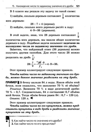 15. Нахождение числа по заданному значению его дроби 121
В 5 классе мы решали эту задачу по такой схеме:
1 ) найдём, сколько деревьев составляет ^ количества
всех деревьев:
28 : 7 = 4 (дерева);
2 ) найдём, сколько всего деревьев растёт в саду:
4*9 = 36 (деревьев).
7
В этой задаче, зная, что 28 деревьев составляют —
количества всех деревьев, мы нашли общее количество
деревьев в саду. Подобные задачи называют задачами на
нахождение числа по заданному значению его дроби.
Заметим, что найденный ответ (36 деревьев) можно
получить другим способом. Для этого число 28 можно
разделить на дробь
28: —= -Щт— = 4 •9 = 36.
9 /х
Этот пример иллюстрирует следующее правило.
Чтобы найти число по заданному значению его дро­
би, можно данное значение разделить на эту дробь.
п р и м е р ! В бочку налили 84 л воды. Каков объём этой
бочки, если оказалось, что заполнено 70 % её объёма?
Решение. Запишем 70 % в виде десятичной дроби:
70 % = 0,7. Следовательно, 84 л составляют 0,7 объёма
всей бочки. Тогда объём бочки равен 84 : 0,7 = 120 (л).
Ответ: 120 л. М ■
Этот пример иллюстрирует следующее правило.
Чтобы найти число по его процентам, можно пред­
ставить проценты в виде дроби и разделить значение
процентов на эту дробь.
№ т & т т т т ш ? .< т ё т & **т !№ %•“ *■ : у:...---.,,•
Как найти число по значению его дроби?
Как найти число по его процентам?
 