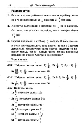 122 § 2. Обыкновенные дроби
Решаем устно
1. За какое время работник выполнит всю работу, если
1 3
за 1 ч он выполнил: 1 ) - работы; 2 ) — работы?
5 8
2. Конфеты разложили в коробки по ^ кг в каждую.
Сколько получилось коробок, если конфет было
5— кг?
4
3. Сергей покрасил в субботу — забора. В воскресенье
4
к нему присоединились двое друзей, и они с Сергеем
докрасили оставшуюся часть забора, поделив её по­
ровну между собой. Какую часть забора покрасил
каждый из друзей Сергея в воскресенье?
Упражнения
493.° Найдите число, если: 1 ) 2) 3) 0,4; 4) —;
3 4 9
кч 12 24 . 0
5) — ; 6 ) — его составляет 48.
1 з л5
494. Найдите число, если: 1) - ; 2) 0,2; 3) 4)
2 3 8
5) 6 ) ^ его составляет 56.
1 1 1 о '
495.° Найдите число:
3
1 ) — которого равны 1 2 ;
4
6
2) ^ которого равны 24;
"1
3) - которого равны 63;
^7 *
4) 0,9 которого равны 81;
9 1
5) — которого равны 7— ;
ЙЧ 5 5
6 ) - которого равны - .
 