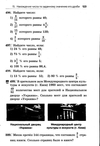 15. Нахождение числа по заданному значению его дроби 123
496. Найдите число:
8
1) — которого равны 40;
15
^*3 4
2) — которого равны 4—;
27 9
3) ^ которого равны 1 2 0 ;
. 3 , 9
4) - которого равны — .
497.° Найдите число, если:
1) 24 % его равны 48;
2 ) 75 % его равны —;
4
3) 3~ % его равны 5;
О
4) 108 % его равны 86,4.
498. Найдите число, если:
3
1) 13 % его равны 52; 2) 80 % его равны —.
5
И 499.° В зрительном зале Международного центра куль­
туры и искусств (г. Киев) 1960 мест, что составляет
49
— количества мест для зрителей в Национальном
92
дворце «Украина». Сколько мест для зрителей во
дворце «Украина»?
ми».А
Национальный дворец
«Украина»
Международный центр
культуры и искусств (г. Киев)
500.° Миша прочёл 144 страницы, что составило - стра-
5
ниц книги. Сколько страниц было в книге?
 