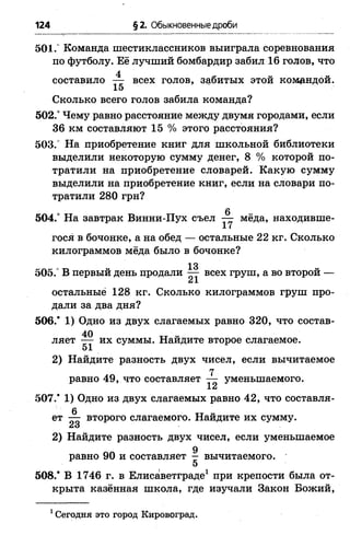 124 §2. Обыкновенные дроби
501.° Команда шестиклассников выиграла соревнования
по футболу. Её лучший бомбардир забил 16 голов, что
составило -^г всех голов, забитых этой командой.
15
Сколько всего голов забила команда?
502.“Чему равно расстояние между двумя городами, если
36 км составляют 15 % этого расстояния?
503. На приобретение книг для школьной библиотеки
выделили некоторую сумму денег, 8 % которой по­
тратили на приобретение словарей. Какую сумму
выделили на приобретение книг, если на словари по­
тратили 280 грн?
6
504.° На завтрак Винни-Пух съел — мёда, находивше­
гося в бочонке, а на обед — остальные 22 кг. Сколько
килограммов мёда было в бочонке?
13
505.° В первый день продали — всех груш, а во второй —
иX
остальные 128 кг. Сколько килограммов груш про­
дали за два дня?
506.* 1) Одно из двух слагаемых равно 320, что состав­
ляет — их суммы. Найдите второе слагаемое.
51
2) Найдите разность двух чисел, если вычитаемое
равно 49, что составляет ^ уменьшаемого.
507.* 1) Одно из двух слагаемых равно 42, что составля-
ет второго слагаемого. Найдите их сумму.
2iо
2) Найдите разность двух чисел, если уменьшаемое
g
равно 90 и составляет — вычитаемого.
5
508.* В 1746 г. в Елисаветграде1 при крепости была от­
крыта казённая школа, где изучали Закон Божий,
1 Сегодня это город Кировоград.
 