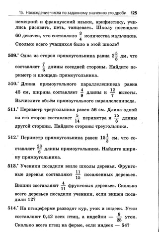 15. Нахождение числа по заданному значению его дроби 125
немецкий и французский языки, арифметику, учи­
лись рисовать, петь, танцевать. Школу посещало
3
60 девочек, что составляло — количества мальчиков.
4
Сколько всего учащихся было в этой школе?
С
509/ Одна из сторон прямоугольника равна 2— дм, что
О
7
составляет — длины соседней стороны. Найдите пе-
6
риметр и площадь прямоугольника.
510/ Длина прямоугольного параллелепипеда равна
4 12
45 см, ширина составляет — длины и — высоты.
9 7
Вычислите объём прямоугольного параллелепипеда.
511/ Периметр треугольника равен 56 см. Длина одной
5 15
из его сторон составляет — периметра и — длины
другой стороны. Найдите стороны треугольника.
512/ Периметр прямоугольника равен 1 5 - см, что со-
3
23
ставляет — длины прямоугольника. Найдите шири-
6
ну прямоугольника.
513/ Ученики посадили возле школы деревья. Фрукто-
1 1
вые деревья составляют — посаженных деревьев.
15
4
Вишни составляют — фруктовых деревьев. Сколько
всего деревьев посадили ученики, если вишен поса­
дили 1 2 ?
514/ На птицеферме разводят кур, уток и индеек. Утки
9
составляют 0,42 всех птиц, а индейки — — уток.
28
Сколько всего птиц на ферме, если индеек — 54?
 