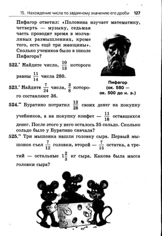 15. Нахождение числа по заданному значению его дроби 127
Пифагор ответил: «Половина изучает математику,
четверть — музыку, седьмая
часть проводит время в молча­
ливых размышлениях, кроме
того, есть ещё три женщины».
Сколько учеников было в школе
Пифагора?
522.* Найдите число, ^ которого
равны 7 7 числа 280.
14
7 3
523.* Найдите — числа, — которо­
го составляют 36.
13
524.** Буратино потратил — своих денег на покупку
28
учебников, а на покупку конфет — ^ оставшихся
18
денег. После этого у него осталось 35 сольдо. Сколько
сольдо было у Буратино сначала?
525.” Три мышонка нашли головку сыра. Первый мы-
7 7
шонок съел — головки, второй остатка, а тре-
12 15
2
тий — остальные 1 - кг сыра. Какова была масса
головки сыра?
Пифагор
(ок. 580 —
ок. 500 до н. э.)
 