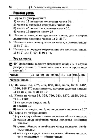 14 § 1. Делимость натуральных чисел
Рсю цм устно
1« Верно ли утверждение:
1) число 17 является делителем числа 34;
2) число 5 является делителем числа 35;
3) число 45 является кратным числа 10;
4) число 17 кратно числу 2?
3% Назовите четыре натуральных числа, для которых
делителем является число: 1) 2; 2)
8» Назовите четыре натуральных числа, кратных числу:
1) 5; 2) 11.
4, Назовите в порядке возрастания все делители числа:
1) 6; 2) 14; 3) 40; 4) 9; 5) 7.
Упражнении
И 40.° Заполните таблицу (поставьте знак «+» в случае
утвердительного ответа или знак « -» в противном
случае):
Число 24 53 60 78 79 96 142 241 495 7207 ]
Чётное число 1
41.° Из чисел 34, 467, 435, 860, 648, 5465, 8216, 2405,
1020, 246 370 выпишите те, которые делятся нацело:
1) на 2; 2) на 5; 3) на 10.
42. Какие из чисел 68, 395, 760, 943, 1270, 2625,. 9042,
7121, 1734:
1) не делятся нацело на 2;
2) кратны 10;
3) делятся нацело на 5, но не делятся нацело на 10?
4 3 / Верно ли утверждение:
1) сумма двух чётных чисел является чётным числом;
2) сумма двух нечётных чисел является нечётным
числом;
3) сумма чётного и нечётного чисел является нечёт­
ным числом;
4) если сумма двух чисел является чётным числом,
то и слагаемые — чётные числа;
 