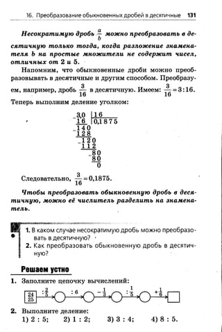 16. Преобразование обыкновенных дробей в десятичные 131
Несократимую дробь ^ можно преобразовать в de­
ft
сятичную только тогда, когда разложение знамена­
теля Ъ на простые множители не содержит чисел,
отличных от 2 и 5.
Напомним, что обыкновенные дроби можно преоб­
разовывать в десятичные и другим способом. Преобразу-
3 3
ем, например, дробь — в десятичную. Имеем: — = 3:16.
16 16
Теперь выполним деление уголком:
3,0
16
16
140
128
0,1 8 7 5
_1 2 0
1 1 2
_80
80
0
з
Следовательно, — = 0,1875.
Чтобы преобразовать обыкновенную дробь в деся­
тичную, можно её числитель разделить на знамена­
тель.
П
■»'«я
В каком случае несократимую дробь можно преобразо­
вать в десятичную? '
2. Как преобразовать обыкновенную дробь в десятич­
ную?
Решаем устно
1. Заполните цепочку вычислений:
: ! о : 4 > 4 > Lk > ^ »
24
25
2. Выполните деление:
1 ) 2 : 5 ; 2 ) 1 : 2 ; 3 ) 3 : 4 ; 4 ) 8 : 5 .
 