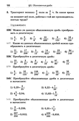 132 §2. Обыкновенные дроби
3. Тракторист вспахал  поля за ^ ч. За какое время
3 5
он вспашет всё поле, работая с той же производитель­
ностью труда?
Упражнения
536.° Можно ли данную обыкновенную дробь преобразо­
вать в десятичную:
■1 4 ш 2. о. 7_. 13. кч 9 . л. 18 0
5’ 3’ 8 * ^ 400’ 125’ 150
5-37. Какие из данных обыкновенных дробей можно пре­
образовать в десятичные:
11 о) ^ • 31 — • 41 ^ • 5 "» 23 . т 84 ?
16’ 200’ 12’ * 625’ 600’ * 140'
538.° Преобразуйте в десятичную дробь:
14 94 34 _9_. 44 _!_• 54 #54^ 2
* 20’ * 25’ ' 40’ * 16’ ' 80’ ' 15’
539. Преобразуйте в десятичную дробь:
!) |; 2) -Ц; 3) Ш ;4) ±; 5) ||; в) 56
8 125 200 7 25 ' 50 ' 175
540.° Преобразуйте обыкновенные дроби в десятичные
и вычислите:
1) 0 ,2 9 + А ; 3) 8 ,2 2 -4 ^ ;
2) 4 § -3,94; 4) 15,63 + 1-| .
о 1Ь
541, Преобразуйте обыкновенные дроби в десятичные
и вычислите:
 