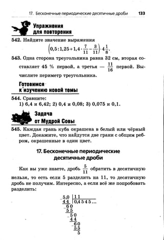 17. Бесконечные периодические десятичные дроби 133
Упражнения
для повторения
542. Найдите значение выражения
543. Одна сторона треугольника равна 32 см, вторая со­
ставляет 45 % первой, а третья — ^ первой. Вьь
числите периметр треугольника.
Задача
от Мудрой Совы
545. Каждая грань куба окрашена в белый или чёрный
цвет. Докажите, что найдутся две грани с общим реб­
ром, окрашенные в один цвет.
17. Бесконечные периодические
десятичные дроби
5
Как вы уже знаете, дробь — обратить в десятичную
нельзя, то есть если 5 разделить на 11, то десятичную
дробь не получим. Интересно, а если всё же попробовать
разделить:
Готовимся
к'изучению новой темы
544. Сравните:
1) 6,4 и 6,42; 2) 0,4 и 0,08; 3) 0,075 и 0,1.
 