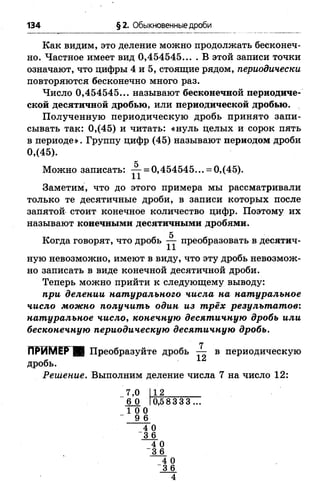 134 §2. Обыкновенные дроби
Как видим, это деление можно продолжать бесконеч­
но. Частное имеет вид 0,454545... . В этой записи точки
означают, что цифры 4 и 5, стоящие рядом, периодически
повторяются бесконечно много раз.
Число 0,454545... называют бесконечной периодиче­
ской десятичной дробью, или периодической дробью.
Полученную периодическую дробь принято запи­
сывать так: 0,(45) и читать: «нуль целых и сорок пять
в периоде». Группу цифр (45) называют периодом дроби
0,(45).
д
Можно записать: — = 0,454545... = 0,(45).
Заметим, что до этого примера мы рассматривали
только те десятичные дроби, в записи которых после
запятой стоит конечное количество цифр. Поэтому их
называют конечными десятичными дробями.
5
Когда говорят, что дробь — преобразовать в десятич­
ную невозможно, имеют в виду, что эту дробь невозмож­
но записать в виде конечной десятичной дроби.
Теперь можно прийти к следующему выводу:
при делении натурального числа на натуральное
число можно получить один из трёх результатов:
натуральное число, конечную десятичную дробь или
бесконечную периодическую десятичную дробь.
7
ПРИМЁРЩ Преобразуйте дробь — в периодическую
дробь.
Решение. Выполним деление числа 7 на число 12:
7,0
6 0
1 0 0
9 6
4 0
“ 3 6
12
0,583 3 3 ...
4 0
3 6
4 0
“ 3 6
 
