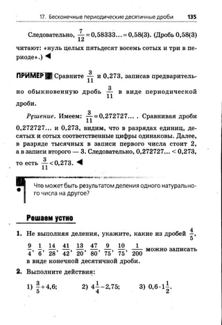 17. Бесконечные периодические десятичные дроби 135
Следовательно, -^- = 0,58333... = 0,58(3). (Дробь0,58(3)
±£л
читают: «нуль целых пятьдесят восемь сотых и три в пе­
риоде».) М
ПРИМЕР | Сравните — и 0,273, записав предваритель-
3
но обыкновенную дробь — в виде периодической
дроби.
3
Решение. Имеем: — = 0,272727... . Сравнивая дроби
0,272727... и 0,273, видим, что в разрядах единиц, де­
сятых и сотых соответственные цифры одинаковы. Далее,
в разряде тысячных в записи первого числа стоит 2 ,
а в записи второго — 3. Следовательно, 0,272727... < 0,273,
то есть ^-<0,273. ^
і
Что может быть результатом деления одного натурально­
го числа на другое?
Решаем устно
1. Не выполняя деления, укажите, какие из дробей —,
5
9 114 41 13 47 9 10 1
—, —, — , — , — , — , — , — , можно записать
4 6 28 42 20 80 75 75 200
в виде конечной десятичной дроби.
2. Выполните действия:
1) 1 + 4,6; 2) 4 ± -2 ,75; 3) 0,6-1±.
5 4 2
 