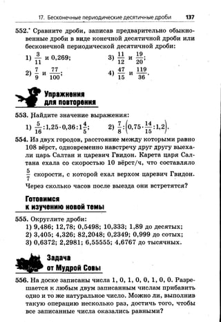 17. Бесконечные периодические десятичные дроби 137
552.* Сравните дроби, записав предварительно обыкно­
венные дроби в виде конечной десятичной дроби или
бесконечной периодической десятичной дроби:
1 ) £ и 0,269; 3) £ и
оч 7 77 ^ 47 119
2 ) 5 и Ш ; 4 ) й и 1 в 
Упражнения
для повторения
553. райдите значение выражения:
1 ) А :і,2 5 .0 ,3 6 :і| ; 2 ) | :(о ,7 5 -^ | :1 ,2 ).
554. Из двух городов, расстояние между которыми равно
108 вёрст, одновременно навстречу друг другу выеха­
ли царь Салтан и царевич Гвидон. Карета царя Сал-
тана ехала со скоростью 1 0 вёрст/ч, что составляло
5
— скорости, с которой ехал верхом царевич Гвидон.
Через сколько часов после выезда они встретятся?
Готовимся
к изучению новой темы
555. Округлите дроби:
1) 9,486; 12,78; 0,5498; 10,333; 1,89 до десятых;
2) 3,405; 4,326; 82,2048; 0,2349; 0,999 до сотых;
3) 0,6372; 2,2981; 6,55555; 4,6767 до тысячных.
Задача
от Мудрой Совы
556. На доске записаны числа 1, 0, 1, 0, 0, 1, 0, 0. Разре­
шается к любым двум записанным числам прибавить
одно и то же натуральное число. Можно ли, выполнив
такую операцию несколько раз, достичь того, чтобы
все записанные числа оказались равными?
 