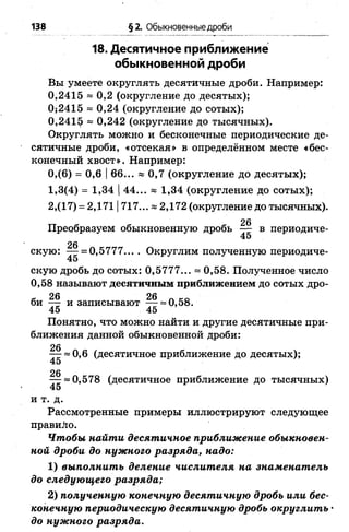 18. Десятичное приближение
обыкновенной дроби
Вы умеете округлять десятичные дроби. Например:
0,2415 » 0,2 (округление до десятых);
0;2415 = 0,24 (округление до сотых);
0,241$ ~ 0,242 (округление до тысячных).
Округлять можно и бесконечные периодические де­
сятичные дроби, «отсекая» в определённом месте «бес­
конечный хвост». Например:
0,(6) = 0,6 |6 6 ... « 0 , 7 (округление до десятых);
1,3(4) = 1,34 |44... « 1,34 (округление до сотых);
2,(17) = 2,1711717... * 2,172 (округление до тысячных).
Преобразуем обыкновенную дробь — в периодиче-
45
скую: — = 0,5777.... Округлим полученную периодиче-
45
скую дробь до сотых: 0,5777... = 0,58. Полученное число
0,58 называют десятичным приближением до сотых дро-
Л 26 26 Л ко
би —- и записывают — = 0,58.
45 45
Понятно, что можно найти и другие десятичные при­
ближения данной обыкновенной дроби:
~ 0 , 6 (десятичное приближение до десятых);
45
26
— = 0,578 (десятичное приближение до тысячных)
45
и т. д.
Рассмотренные примеры иллюстрируют следующее
правило.
Чтобы найти десятичное приближение обыкновен­
ной дроби до нужного разряда, надо:
1 ) выполнить деление числителя на знаменатель
до следующего разряда;
2 ) полученную конечную десятичную дробь или бес­
конечную периодическую десятичную дробь округлить •
до нужного разряда.
138 §2. Обыкновенные дроби
 